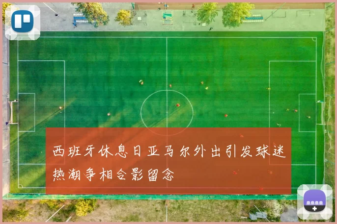 西班牙休息日亚马尔外出引发球迷热潮争相合影留念