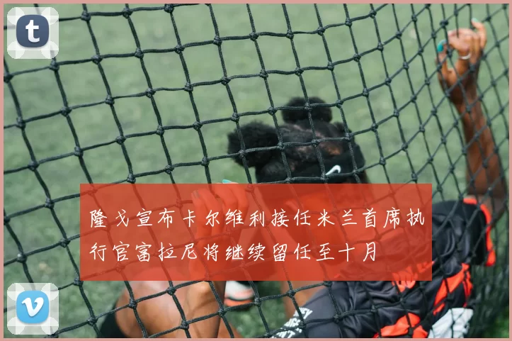 隆戈宣布卡尔维利接任米兰首席执行官富拉尼将继续留任至十月