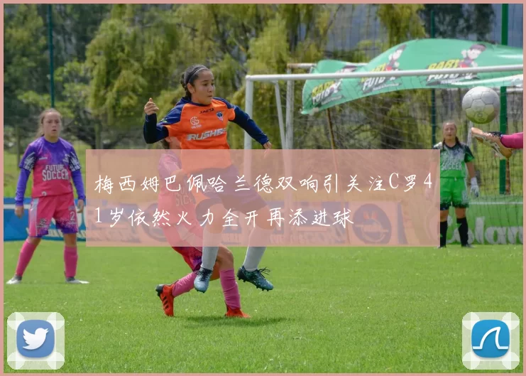 梅西姆巴佩哈兰德双响引关注C罗41岁依然火力全开再添进球