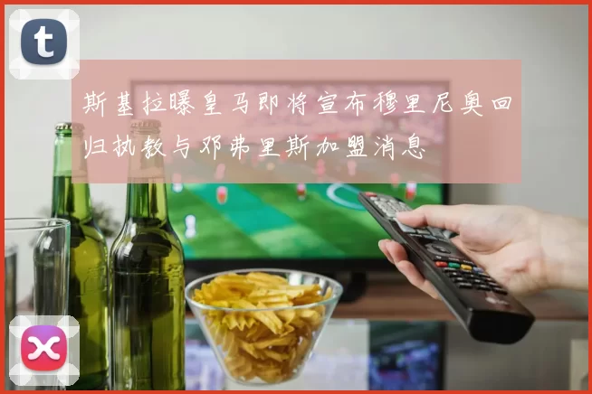 斯基拉曝皇马即将宣布穆里尼奥回归执教与邓弗里斯加盟消息