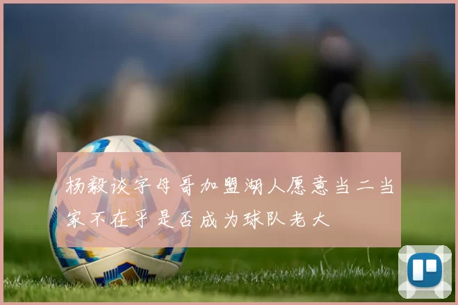 杨毅谈字母哥加盟湖人愿意当二当家不在乎是否成为球队老大