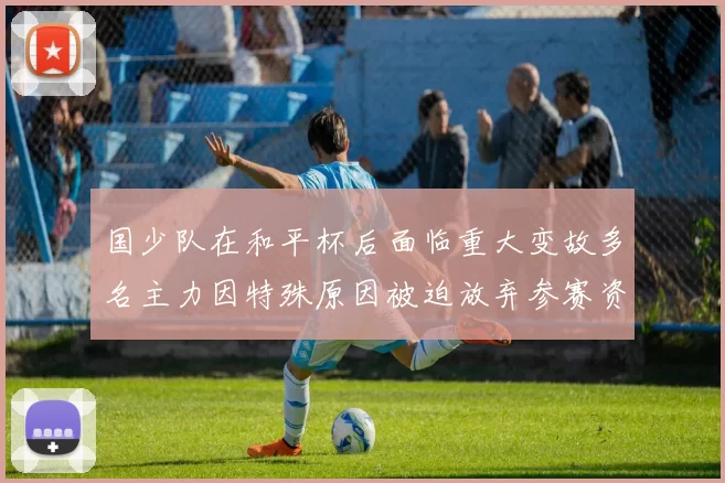 国少队在和平杯后面临重大变故多名主力因特殊原因被迫放弃参赛资格