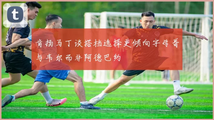 肯扬马丁谈搭档选择更倾向字母哥与韦尔而非阿德巴约
