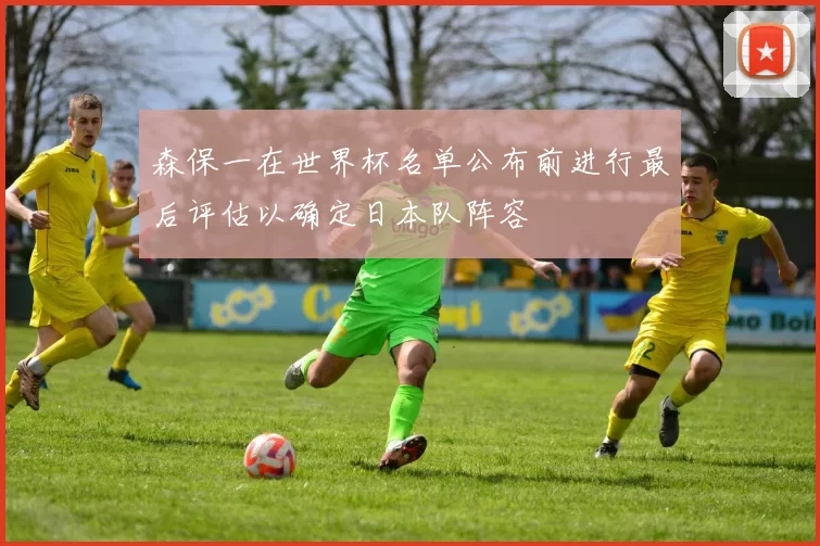 森保一在世界杯名单公布前进行最后评估以确定日本队阵容