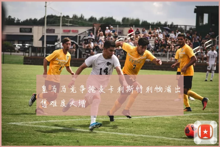 皇马马竞争抢麦卡利斯特利物浦出售难度大增