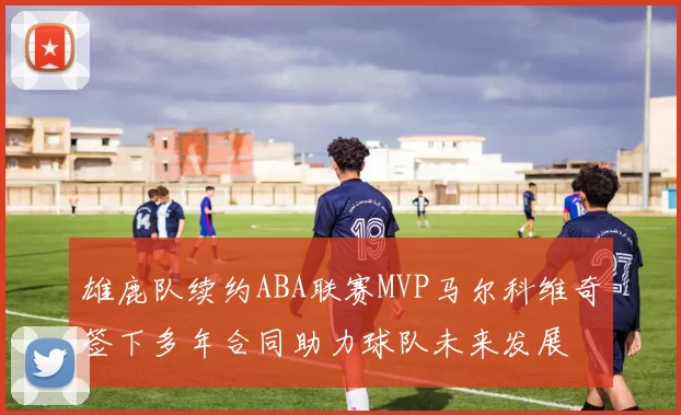 雄鹿队续约ABA联赛MVP马尔科维奇签下多年合同助力球队未来发展