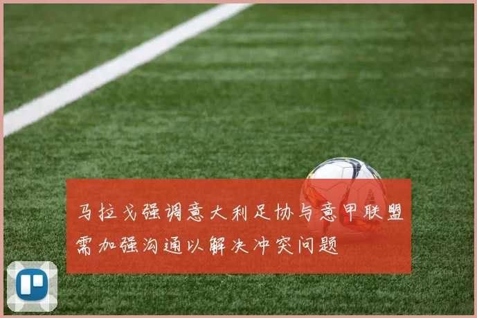 马拉戈强调意大利足协与意甲联盟需加强沟通以解决冲突问题