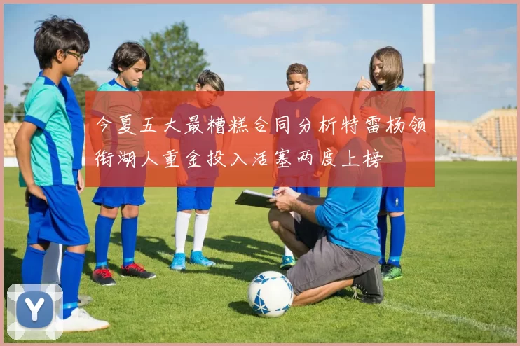 今夏五大最糟糕合同分析特雷杨领衔湖人重金投入活塞两度上榜