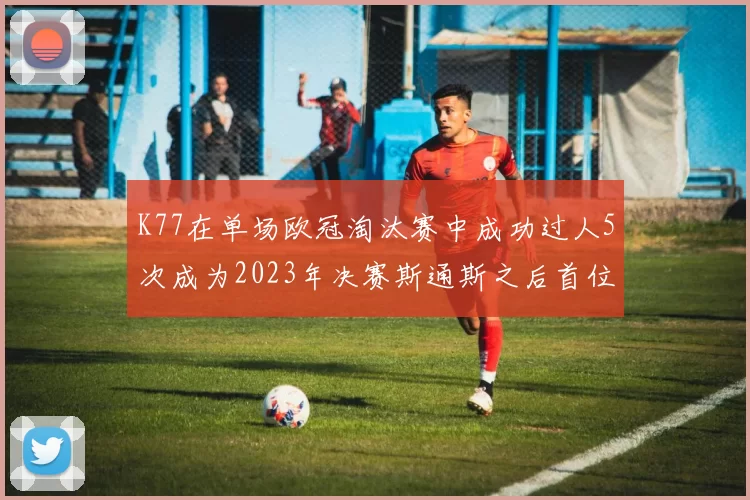 K77在单场欧冠淘汰赛中成功过人5次成为2023年决赛斯通斯之后首位球员