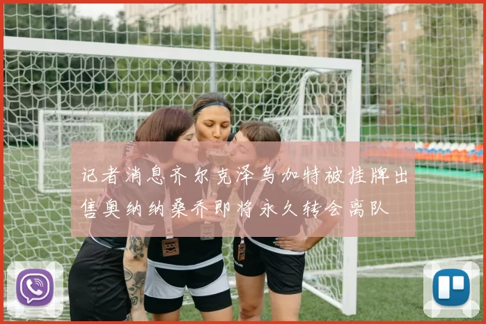 记者消息齐尔克泽乌加特被挂牌出售奥纳纳桑乔即将永久转会离队